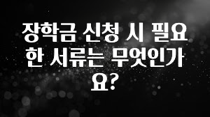 이번 선물은 꼭 장학금 신청 시 필요한 서류는 무엇인가요? 잠깐 확인해보세요