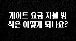 지금 당장 확인해야하는 이유 게이트 요금 지불 방식은 어떻게 되나요? 지금 소개할게요