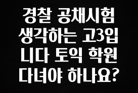 종.결.판 경찰 공채시험 생각하는 고3입니다 토익 학원 다녀야 하나요? 지금 소개할게요