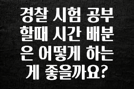 추가소식 경찰 시험 공부할때 시간 배분은 어떻게 하는게 좋을까요? 후회하지 않습니다