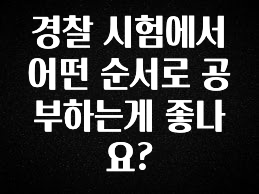 가성비 정보 경찰 시험에서 어떤 순서로 공부하는게 좋나요? 무조건 확인