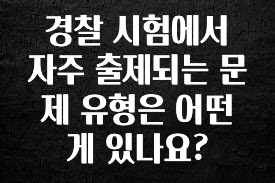 이번 달 경찰 시험에서 자주 출제되는 문제 유형은 어떤게 있나요? 리뷰 해보겠습니다