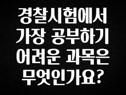 바로 준비가능 경찰시험에서 가장 공부하기 어려운 과목은 무엇인가요? 전해드립니다