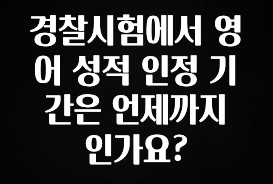 소식”미리보기” 경찰시험에서 영어 성적 인정 기간은 언제까지 인가요? 업데이트된 소식입니다