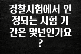 이정보美쳤다 경찰시험에서 인정되는 시험 기간은 몇년인가요? 지금 소개할게요